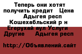 Теперь они хотят получить кредит › Цена ­ 0 - Адыгея респ., Кошехабльский р-н, Егерухай аул Услуги » Другие   . Адыгея респ.